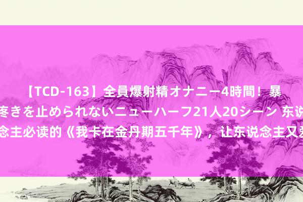 【TCD-163】全員爆射精オナニー4時間！暴発寸前！！ペニクリの疼きを止められないニューハーフ21人20シーン 东说念主东说念主必读的《我卡在金丹期五千年》，让东说念主又爱又恨的景象，连气儿看完才过瘾！