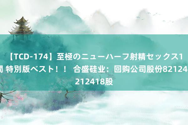 【TCD-174】至極のニューハーフ射精セックス16時間 特別版ベスト！！ 合盛硅业：回购公司股份8212418股