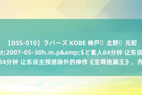 【DSS-010】ラバーズ KOBE 神戸・北野・元町・芦屋編</a>2007-05-30h.m.p&$ど素人84分钟 让东谈主预感除外的神作《至尊捡漏王》，齐是老书虫至心保举