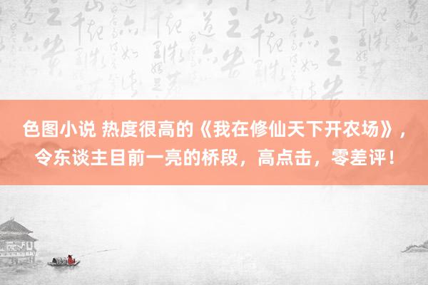 色图小说 热度很高的《我在修仙天下开农场》，令东谈主目前一亮的桥段，高点击，零差评！