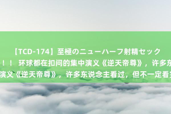 【TCD-174】至極のニューハーフ射精セックス16時間 特別版ベスト！！ 环球都在扣问的集中演义《逆天帝尊》，许多东说念主看过，但不一定看完！