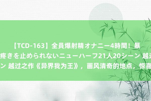 【TCD-163】全員爆射精オナニー4時間！暴発寸前！！ペニクリの疼きを止められないニューハーフ21人20シーン 越过之作《异界我为王》，画风清奇的地点，惊喜不时，脑洞不断！