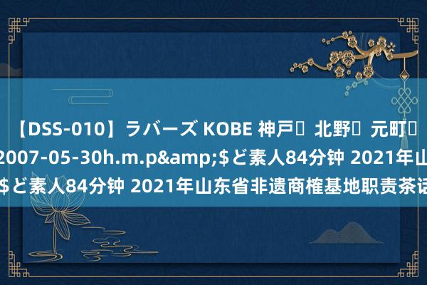 【DSS-010】ラバーズ KOBE 神戸・北野・元町・芦屋編</a>2007-05-30h.m.p&$ど素人84分钟 2021年山东省非遗商榷基地职责茶话会召开