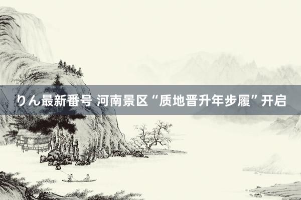 りん最新番号 河南景区“质地晋升年步履”开启