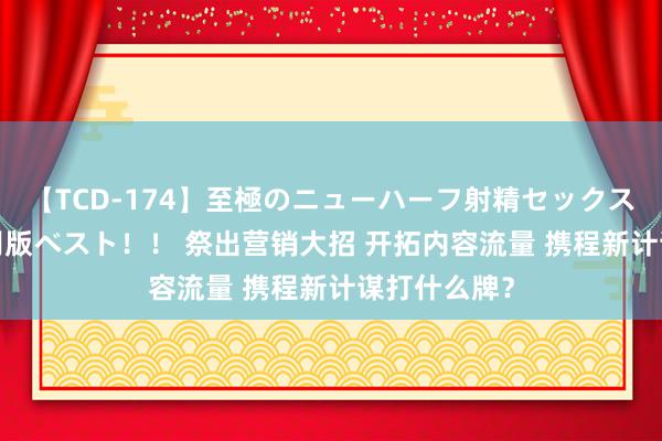 【TCD-174】至極のニューハーフ射精セックス16時間 特別版ベスト！！ 祭出营销大招 开拓内容流量 携程新计谋打什么牌？