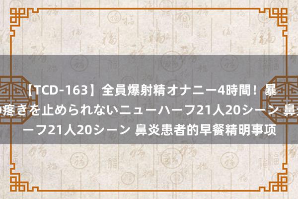 【TCD-163】全員爆射精オナニー4時間！暴発寸前！！ペニクリの疼きを止められないニューハーフ21人20シーン 鼻炎患者的早餐精明事项