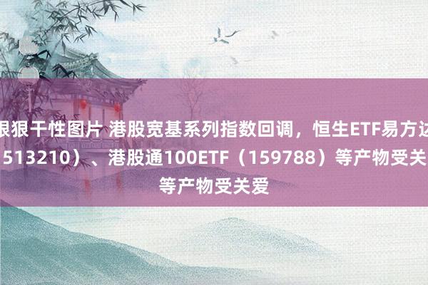 狠狠干性图片 港股宽基系列指数回调，恒生ETF易方达（513210）、港股通100ETF（159788）等产物受关爱