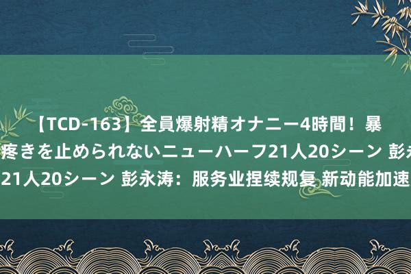 【TCD-163】全員爆射精オナニー4時間！暴発寸前！！ペニクリの疼きを止められないニューハーフ21人20シーン 彭永涛：服务业捏续规复 新动能加速成长