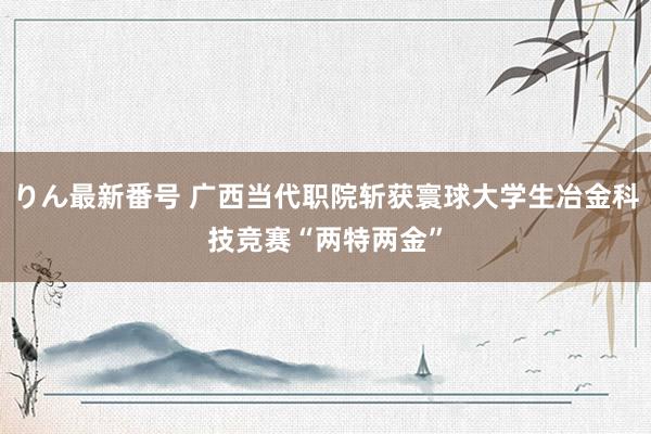 りん最新番号 广西当代职院斩获寰球大学生冶金科技竞赛“两特两金”