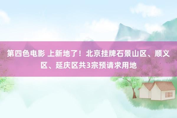 第四色电影 上新地了！北京挂牌石景山区、顺义区、延庆区共3宗预请求用地