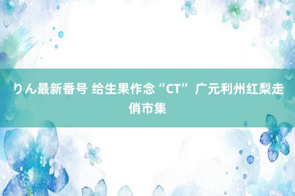 りん最新番号 给生果作念“CT” 广元利州红梨走俏市集