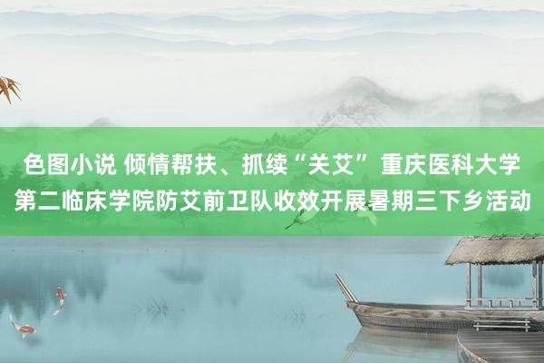 色图小说 倾情帮扶、抓续“关艾” 重庆医科大学第二临床学院防艾前卫队收效开展暑期三下乡活动