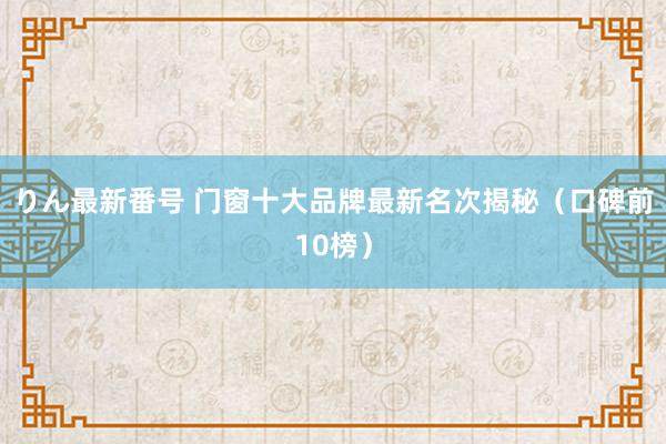 りん最新番号 门窗十大品牌最新名次揭秘（口碑前10榜）