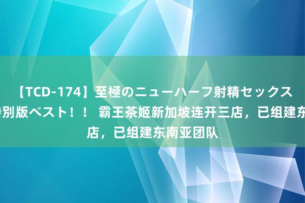 【TCD-174】至極のニューハーフ射精セックス16時間 特別版ベスト！！ 霸王茶姬新加坡连开三店，已组建东南亚团队