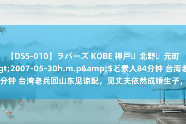 【DSS-010】ラバーズ KOBE 神戸・北野・元町・芦屋編</a>2007-05-30h.m.p&$ど素人84分钟 台湾老兵回山东见谅配，见丈夫依然成婚生子，原配：你对得起我吗