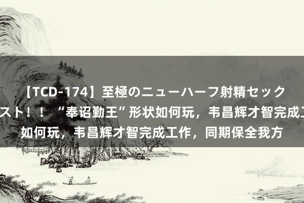 【TCD-174】至極のニューハーフ射精セックス16時間 特別版ベスト！！ “奉诏勤王”形状如何玩，韦昌辉才智完成工作，同期保全我方