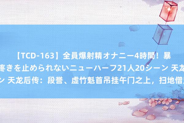 【TCD-163】全員爆射精オナニー4時間！暴発寸前！！ペニクリの疼きを止められないニューハーフ21人20シーン 天龙后传：段誉、虚竹魁首吊挂午门之上，扫地僧监犯，被乔峰所杀