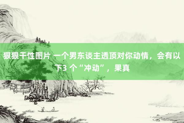 狠狠干性图片 一个男东谈主透顶对你动情，会有以下3 个“冲动”，果真