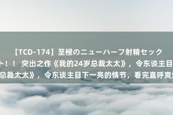 【TCD-174】至極のニューハーフ射精セックス16時間 特別版ベスト！！ 突出之作《我的24岁总裁太太》，令东谈主目下一亮的情节，看完直呼爽爆了