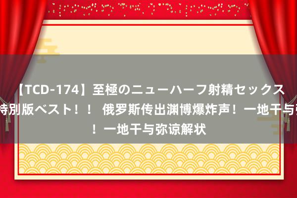 【TCD-174】至極のニューハーフ射精セックス16時間 特別版ベスト！！ 俄罗斯传出渊博爆炸声！一地干与弥谅解状