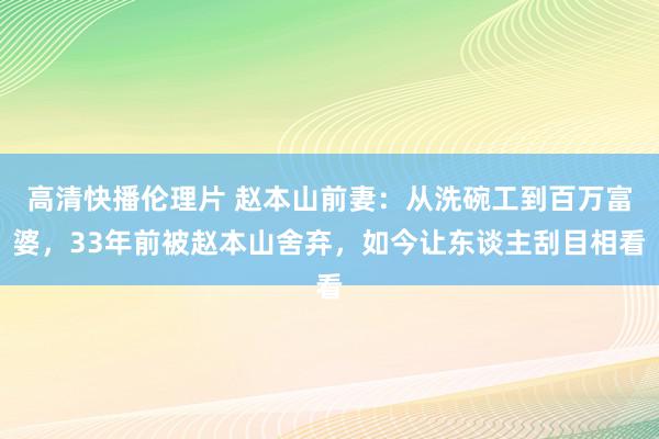 高清快播伦理片 赵本山前妻：从洗碗工到百万富婆，33年前被赵本山舍弃，如今让东谈主刮目相看