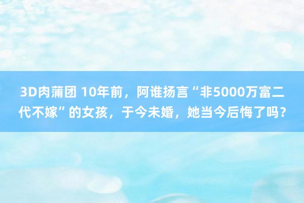 3D肉蒲团 10年前，阿谁扬言“非5000万富二代不嫁”的女孩，于今未婚，她当今后悔了吗？