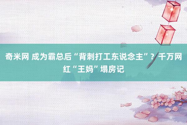 奇米网 成为霸总后“背刺打工东说念主”？千万网红“王妈”塌房记