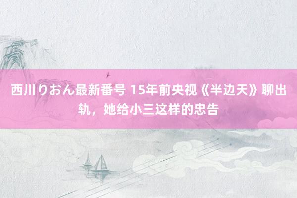 西川りおん最新番号 15年前央视《半边天》聊出轨，她给小三这样的忠告