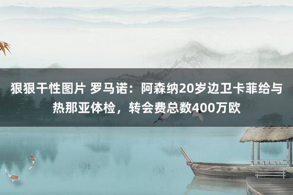 狠狠干性图片 罗马诺：阿森纳20岁边卫卡菲给与热那亚体检，转会费总数400万欧