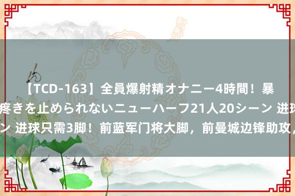 【TCD-163】全員爆射精オナニー4時間！暴発寸前！！ペニクリの疼きを止められないニューハーフ21人20シーン 进球只需3脚！前蓝军门将大脚，前曼城边锋助攻，前赤军中锋破门