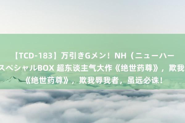 【TCD-183】万引きGメン！NH（ニューハーフ）ペニクリ狩りスペシャルBOX 超东谈主气大作《绝世药尊》，欺我辱我者，虽远必诛！