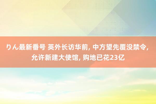 りん最新番号 英外长访华前, 中方望先覆没禁令, 允许新建大使馆, 购地已花23亿