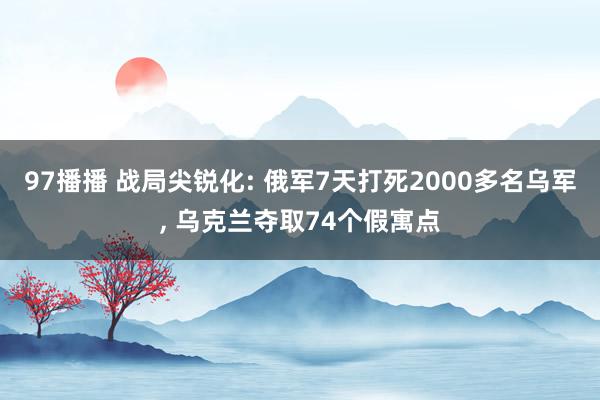 97播播 战局尖锐化: 俄军7天打死2000多名乌军, 乌克兰夺取74个假寓点