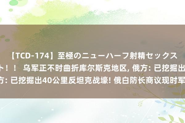 【TCD-174】至極のニューハーフ射精セックス16時間 特別版ベスト！！ 乌军正不时曲折库尔斯克地区, 俄方: 已挖掘出40公里反坦克战壕! 俄白防长商议现时军事政事格局