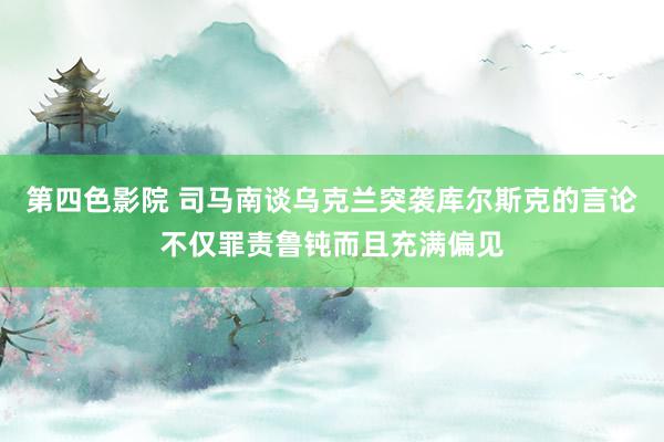 第四色影院 司马南谈乌克兰突袭库尔斯克的言论不仅罪责鲁钝而且充满偏见