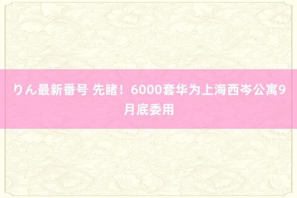 りん最新番号 先睹！6000套华为上海西岑公寓9月底委用