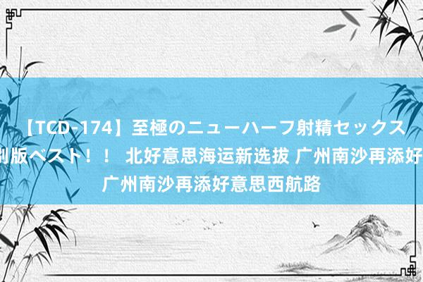 【TCD-174】至極のニューハーフ射精セックス16時間 特別版ベスト！！ 北好意思海运新选拔 广州南沙再添好意思西航路