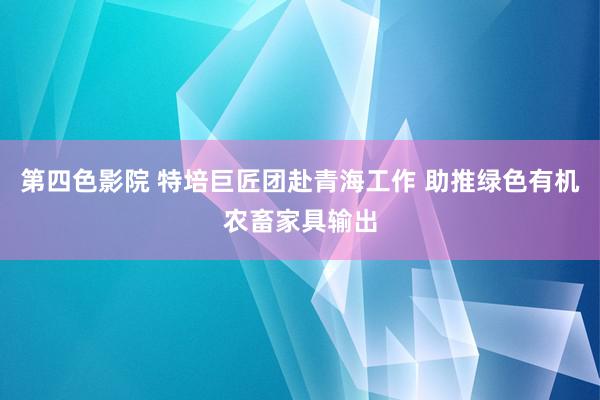 第四色影院 特培巨匠团赴青海工作 助推绿色有机农畜家具输出