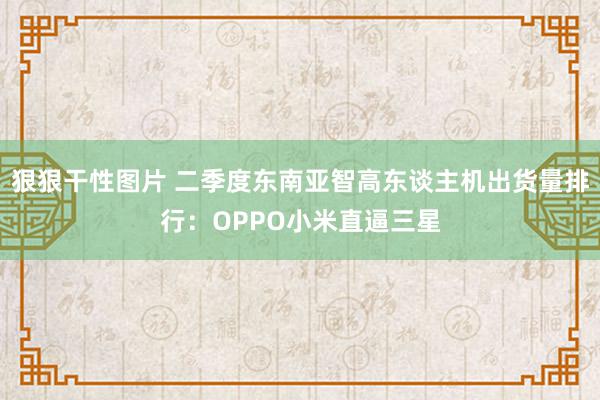 狠狠干性图片 二季度东南亚智高东谈主机出货量排行：OPPO小米直逼三星