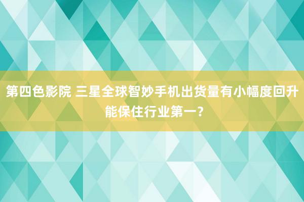 第四色影院 三星全球智妙手机出货量有小幅度回升 能保住行业第一？