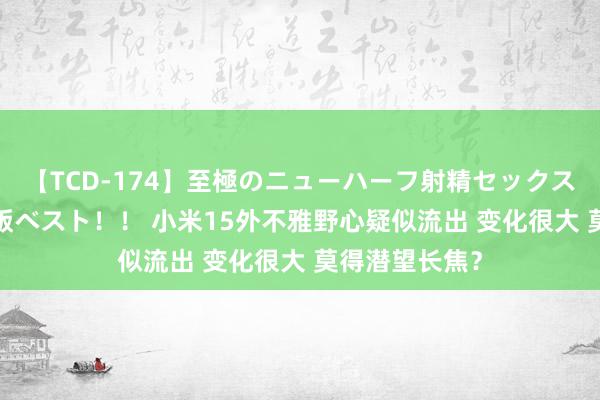 【TCD-174】至極のニューハーフ射精セックス16時間 特別版ベスト！！ 小米15外不雅野心疑似流出 变化很大 莫得潜望长焦？