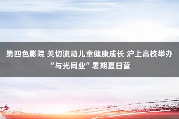 第四色影院 关切流动儿童健康成长 沪上高校举办“与光同业”暑期夏日营