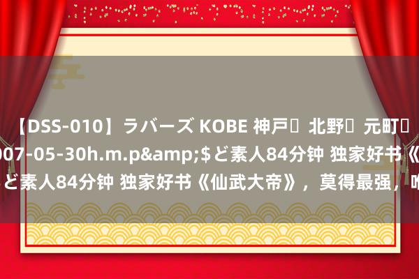 【DSS-010】ラバーズ KOBE 神戸・北野・元町・芦屋編</a>2007-05-30h.m.p&$ど素人84分钟 独家好书《仙武大帝》，莫得最强，唯有更强！