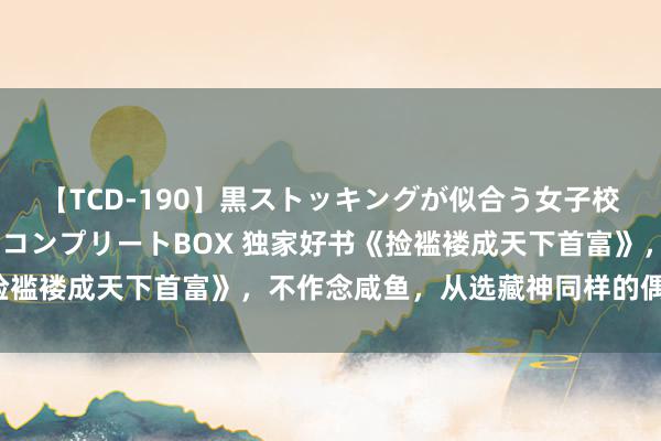 【TCD-190】黒ストッキングが似合う女子校生は美脚ニューハーフ コンプリートBOX 独家好书《捡褴褛成天下首富》，不作念咸鱼，从选藏神同样的偶像起步！