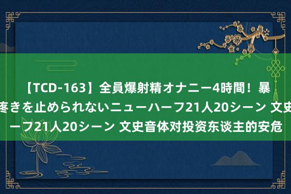 【TCD-163】全員爆射精オナニー4時間！暴発寸前！！ペニクリの疼きを止められないニューハーフ21人20シーン 文史音体对投资东谈主的安危