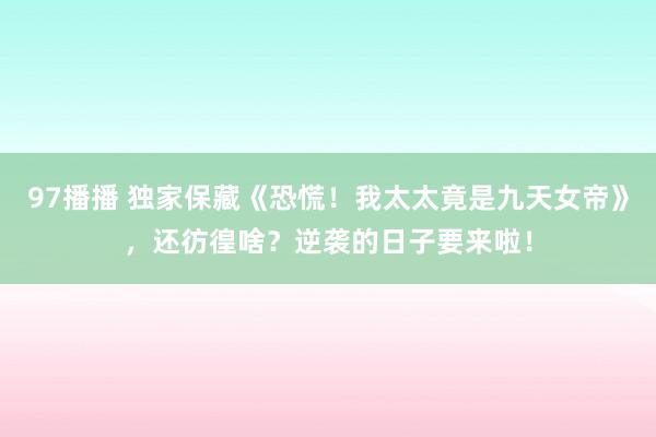 97播播 独家保藏《恐慌！我太太竟是九天女帝》，还彷徨啥？逆袭的日子要来啦！