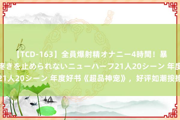 【TCD-163】全員爆射精オナニー4時間！暴発寸前！！ペニクリの疼きを止められないニューハーフ21人20シーン 年度好书《超品神宠》，好评如潮按捺错过