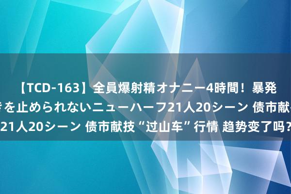 【TCD-163】全員爆射精オナニー4時間！暴発寸前！！ペニクリの疼きを止められないニューハーフ21人20シーン 债市献技“过山车”行情 趋势变了吗？