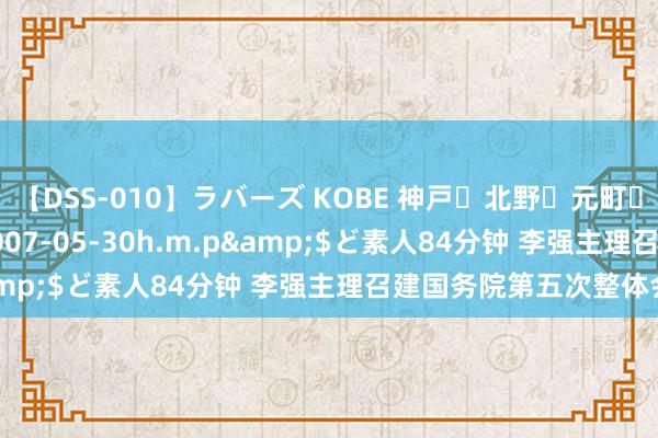 【DSS-010】ラバーズ KOBE 神戸・北野・元町・芦屋編</a>2007-05-30h.m.p&$ど素人84分钟 李强主理召建国务院第五次整体会议