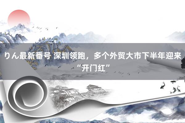 りん最新番号 深圳领跑，多个外贸大市下半年迎来“开门红”